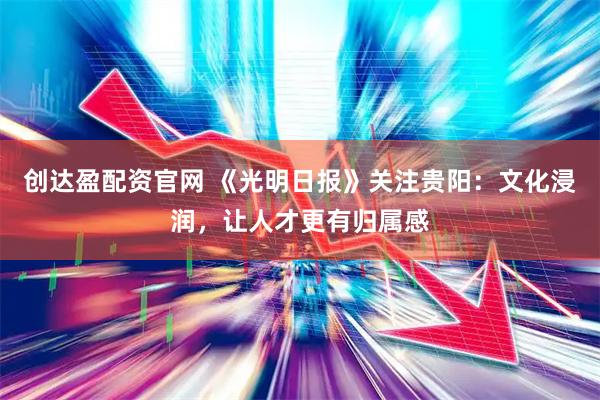 创达盈配资官网 《光明日报》关注贵阳:文化浸润,让人才更有归属感