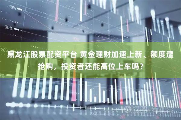 黑龙江股票配资平台 黄金理财加速上新、额度遭抢购,投资者还能高位上车吗?