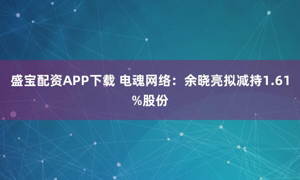 盛宝配资APP下载 电魂网络：余晓亮拟减持1.61%股份