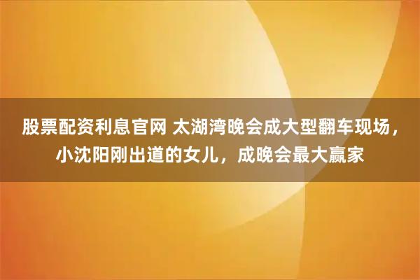 股票配资利息官网 太湖湾晚会成大型翻车现场,小沈阳刚出道的女儿,成晚会最大赢家