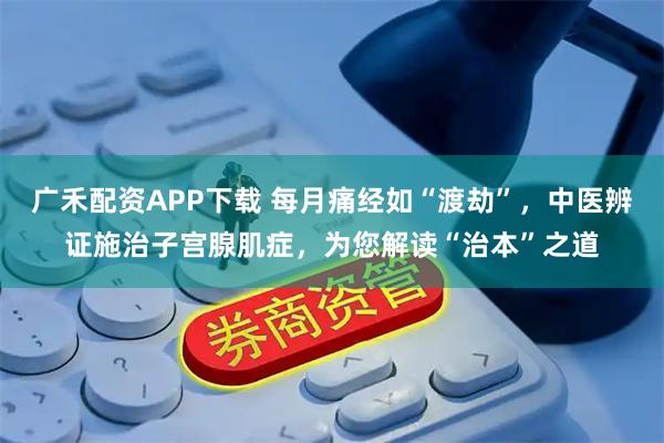 广禾配资APP下载 每月痛经如“渡劫”，中医辨证施治子宫腺肌症，为您解读“治本”之道