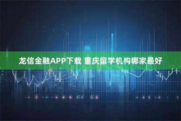 龙信金融APP下载 重庆留学机构哪家最好
